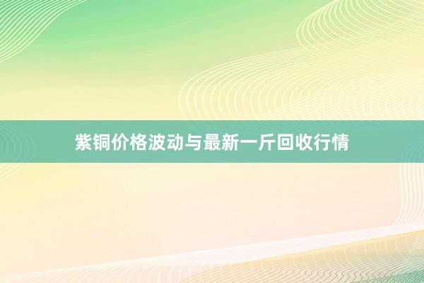 紫铜价格波动与最新一斤回收行情